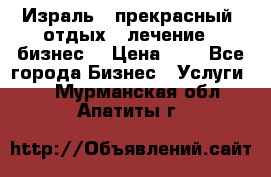 Израль - прекрасный  отдых - лечение - бизнес  › Цена ­ 1 - Все города Бизнес » Услуги   . Мурманская обл.,Апатиты г.